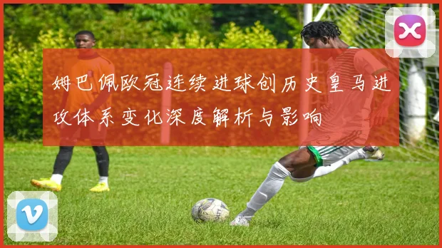 姆巴佩欧冠连续进球创历史皇马进攻体系变化深度解析与影响