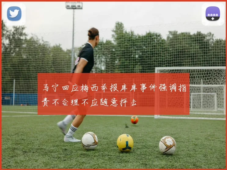 马宁回应梅西举报库库事件强调指责不合理不应随意抨击
