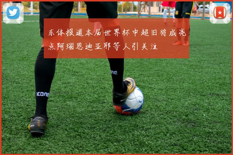 东体报道本届世界杯中超旧将成亮点阿瑙恩迪亚耶等人引关注