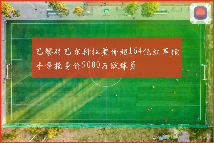 巴黎对巴尔科拉要价超164亿红军枪手争抢身价9000万欧球员