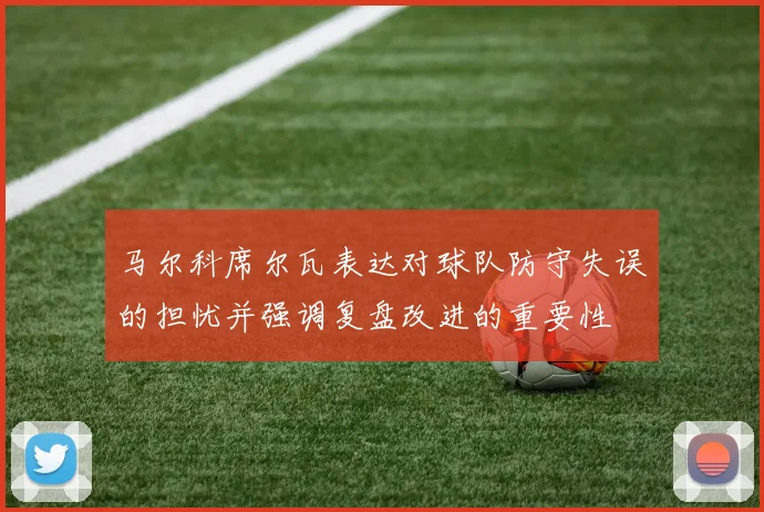马尔科席尔瓦表达对球队防守失误的担忧并强调复盘改进的重要性