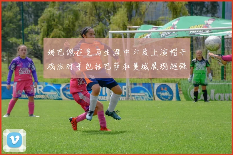 姆巴佩在皇马生涯中六度上演帽子戏法对手包括巴萨和曼城展现超强攻击力