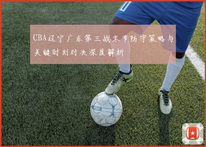 CBA辽宁广东第三战末节防守策略与关键时刻对决深度解析
