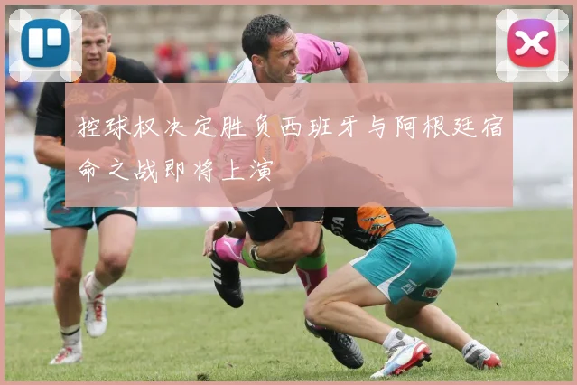 控球权决定胜负西班牙与阿根廷宿命之战即将上演