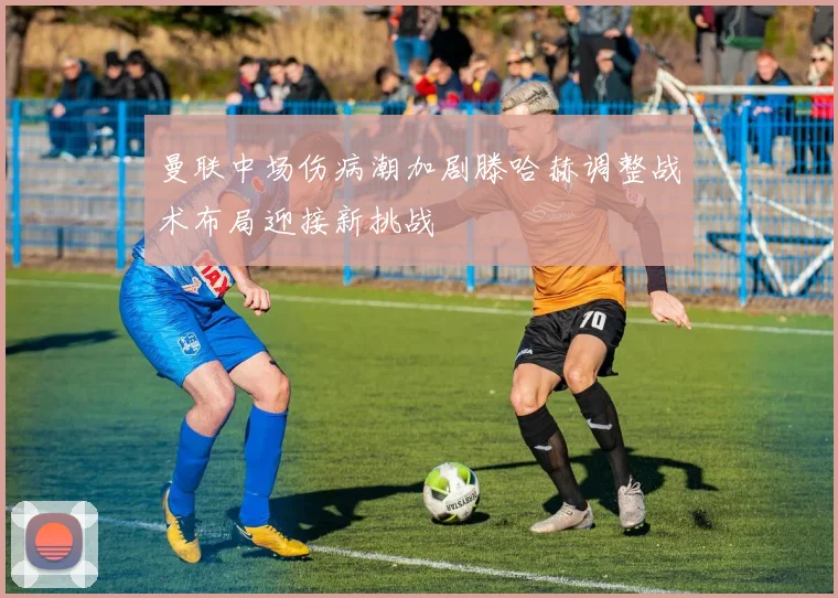 曼联中场伤病潮加剧滕哈赫调整战术布局迎接新挑战
