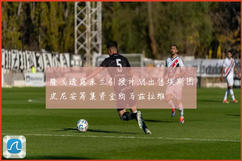 隆戈透露米兰引援计划出售埃斯图皮尼安筹集资金购马兹拉维
